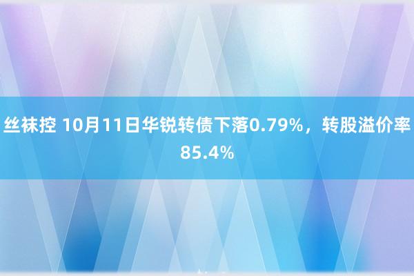 丝袜控 10月11日华锐转债下落0.79%，转股溢价率85.4%