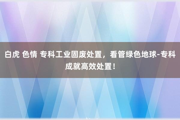 白虎 色情 专科工业固废处置，看管绿色地球-专科成就高效处置！