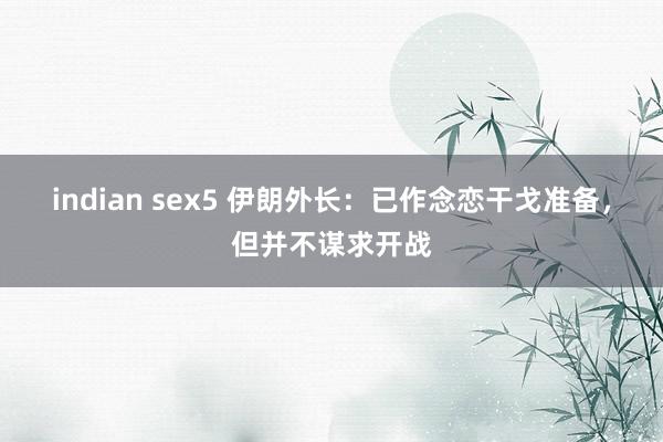 indian sex5 伊朗外长：已作念恋干戈准备，但并不谋求开战