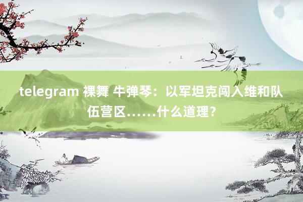 telegram 裸舞 牛弹琴：以军坦克闯入维和队伍营区……什么道理？