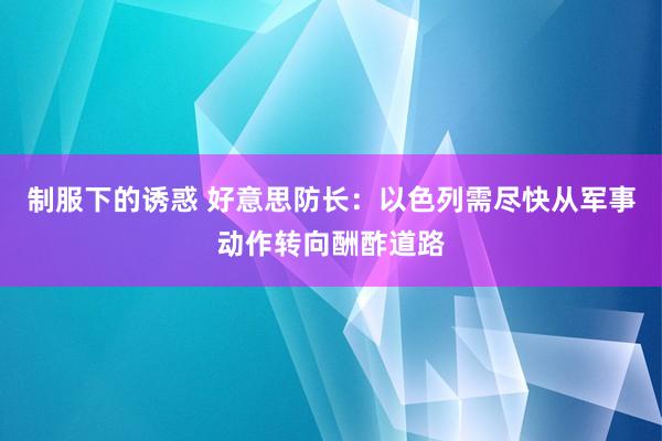 制服下的诱惑 好意思防长：以色列需尽快从军事动作转向酬酢道路