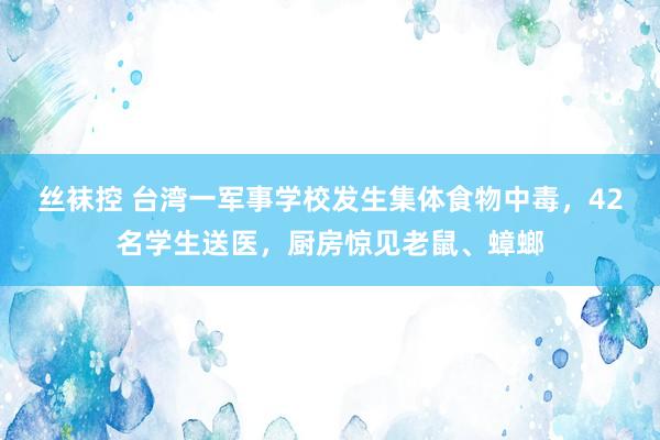 丝袜控 台湾一军事学校发生集体食物中毒，42名学生送医，厨房惊见老鼠、蟑螂