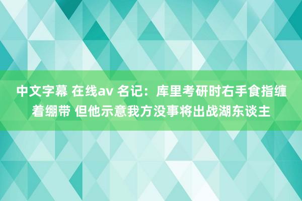 中文字幕 在线av 名记：库里考研时右手食指缠着绷带 但他示意我方没事将出战湖东谈主