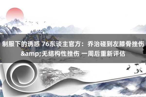 制服下的诱惑 76东谈主官方：乔治碰到左膝骨挫伤&无结构性挫伤 一周后重新评估