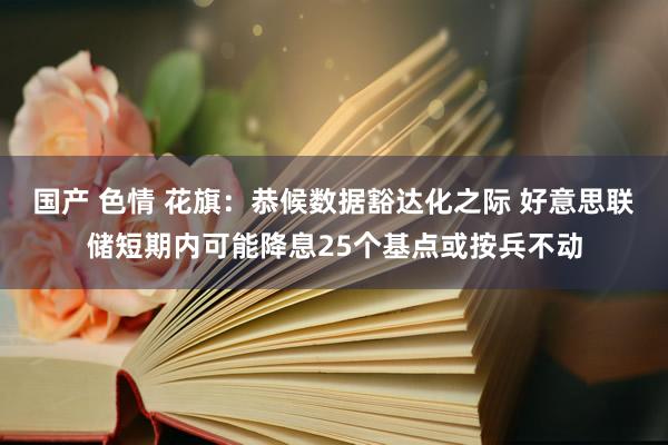 国产 色情 花旗：恭候数据豁达化之际 好意思联储短期内可能降息25个基点或按兵不动