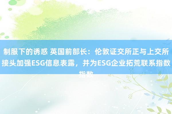 制服下的诱惑 英国前部长：伦敦证交所正与上交所接头加强ESG信息表露，并为ESG企业拓荒联系指数