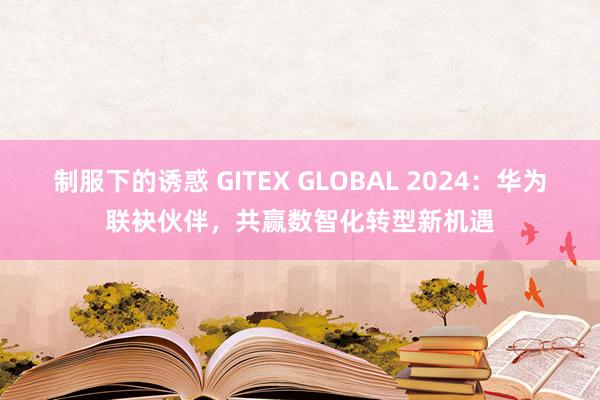 制服下的诱惑 GITEX GLOBAL 2024：华为联袂伙伴，共赢数智化转型新机遇