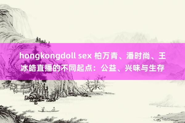 hongkongdoll sex 柏万青、潘时尚、王冰皓直播的不同起点：公益、兴味与生存