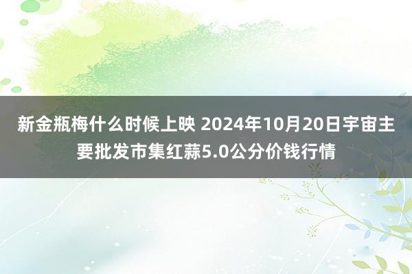 新金瓶梅什么时候上映 2024年10月20日宇宙主要批发市集红蒜5.0公分价钱行情