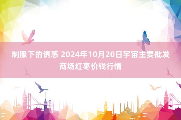 制服下的诱惑 2024年10月20日宇宙主要批发商场红枣价钱行情