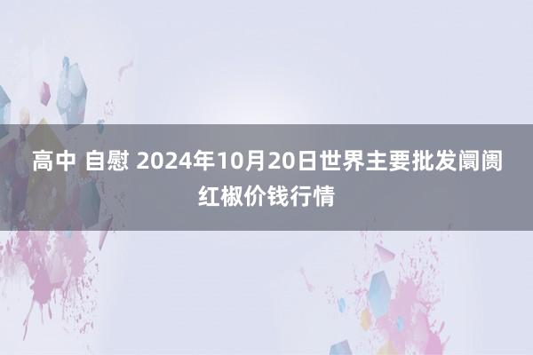 高中 自慰 2024年10月20日世界主要批发阛阓红椒价钱行情