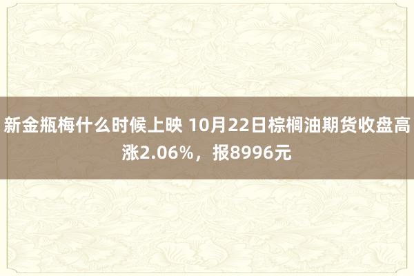 新金瓶梅什么时候上映 10月22日棕榈油期货收盘高涨2.06%，报8996元