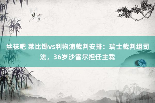 丝袜吧 莱比锡vs利物浦裁判安排：瑞士裁判组司法，36岁沙雷尔担任主裁