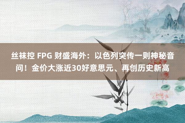 丝袜控 FPG 财盛海外：以色列突传一则神秘音问！金价大涨近30好意思元、再创历史新高