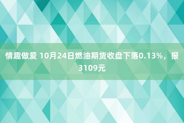 情趣做爱 10月24日燃油期货收盘下落0.13%，报3109元