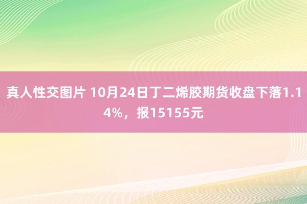 真人性交图片 10月24日丁二烯胶期货收盘下落1.14%，报15155元