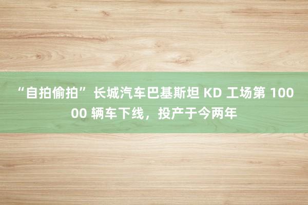 “自拍偷拍” 长城汽车巴基斯坦 KD 工场第 10000 辆车下线，投产于今两年