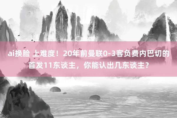 ai换脸 上难度！20年前曼联0-3客负费内巴切的首发11东谈主，你能认出几东谈主？