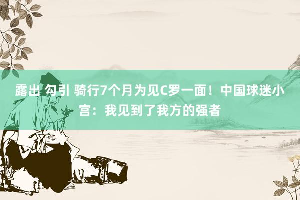 露出 勾引 骑行7个月为见C罗一面！中国球迷小宫：我见到了我方的强者