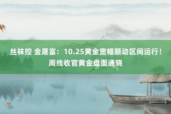 丝袜控 金晟富：10.25黄金宽幅颤动区间运行！周线收官黄金盘面通晓