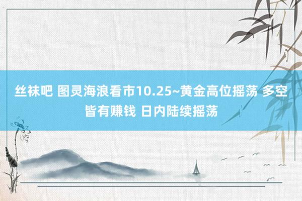 丝袜吧 图灵海浪看市10.25~黄金高位摇荡 多空皆有赚钱 日内陆续摇荡