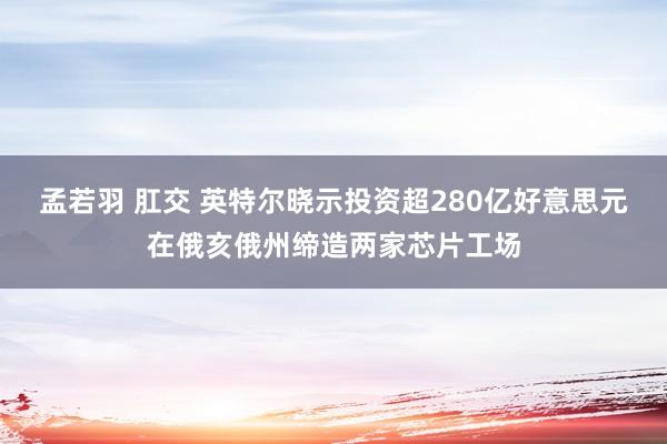 孟若羽 肛交 英特尔晓示投资超280亿好意思元在俄亥俄州缔造两家芯片工场