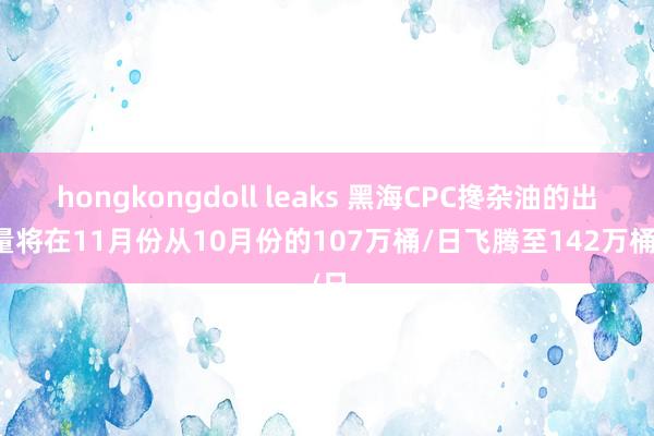 hongkongdoll leaks 黑海CPC搀杂油的出口量将在11月份从10月份的107万桶/日飞腾至142万桶/日