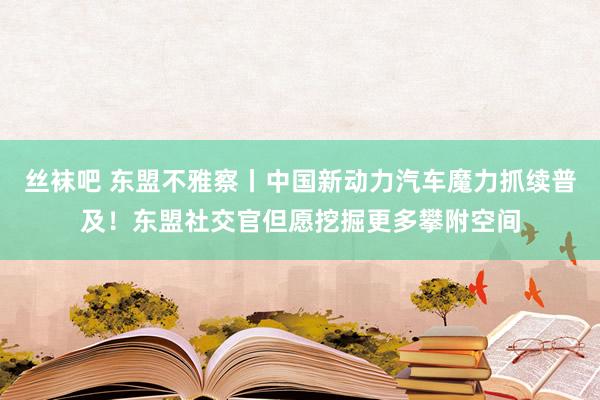 丝袜吧 东盟不雅察丨中国新动力汽车魔力抓续普及！东盟社交官但愿挖掘更多攀附空间