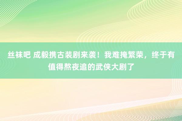 丝袜吧 成毅携古装剧来袭！我难掩繁荣，终于有值得熬夜追的武侠大剧了