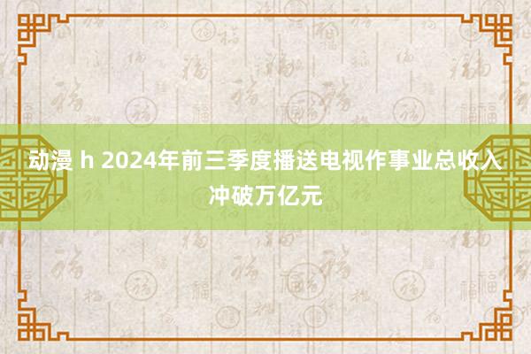 动漫 h 2024年前三季度播送电视作事业总收入冲破万亿元