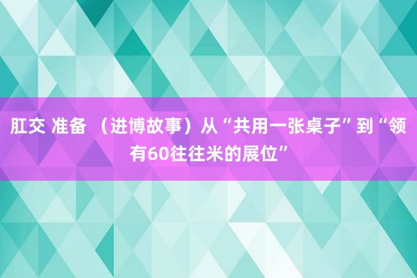 肛交 准备 （进博故事）从“共用一张桌子”到“领有60往往米的展位”