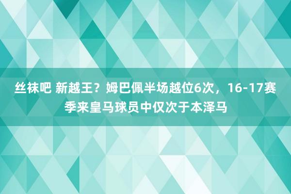 丝袜吧 新越王？姆巴佩半场越位6次，16-17赛季来皇马球员中仅次于本泽马