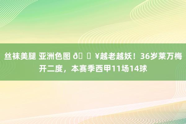 丝袜美腿 亚洲色图 💥越老越妖！36岁莱万梅开二度，本赛季西甲11场14球