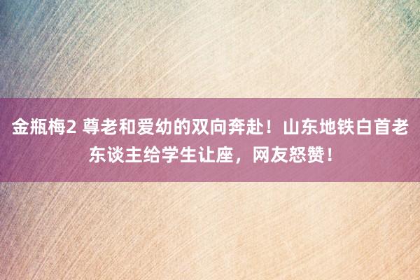 金瓶梅2 尊老和爱幼的双向奔赴！山东地铁白首老东谈主给学生让座，网友怒赞！