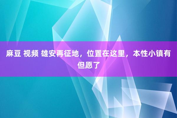 麻豆 视频 雄安再征地，位置在这里，本性小镇有但愿了