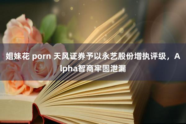 姐妹花 porn 天风证券予以永艺股份增执评级，Alpha智商牢固泄漏