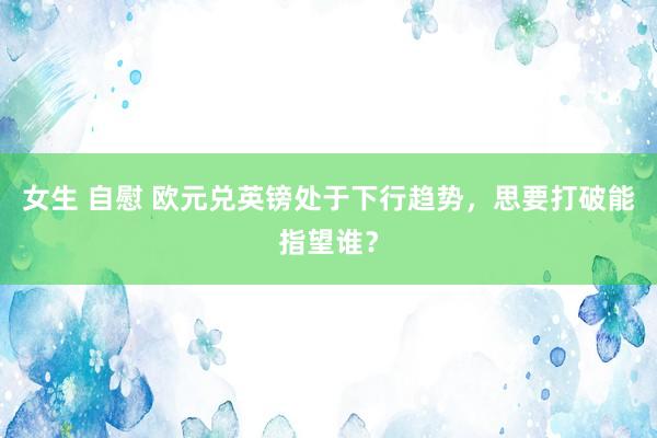 女生 自慰 欧元兑英镑处于下行趋势，思要打破能指望谁？