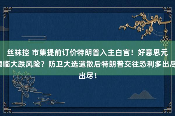 丝袜控 市集提前订价特朗普入主白宫！好意思元濒临大跌风险？防卫大选遣散后特朗普交往恐利多出尽！