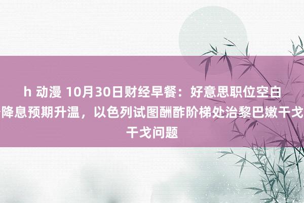 h 动漫 10月30日财经早餐：好意思职位空白减少降息预期升温，以色列试图酬酢阶梯处治黎巴嫩干戈问题