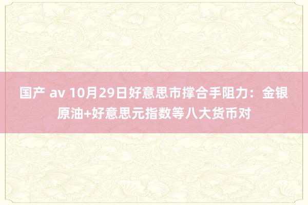 国产 av 10月29日好意思市撑合手阻力：金银原油+好意思元指数等八大货币对