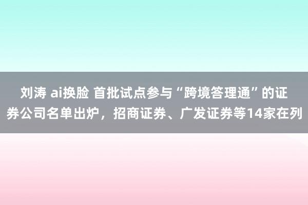 刘涛 ai换脸 首批试点参与“跨境答理通”的证券公司名单出炉，招商证券、广发证券等14家在列