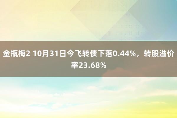 金瓶梅2 10月31日今飞转债下落0.44%，转股溢价率23.68%