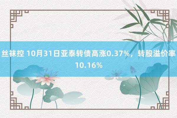 丝袜控 10月31日亚泰转债高涨0.37%，转股溢价率10.16%