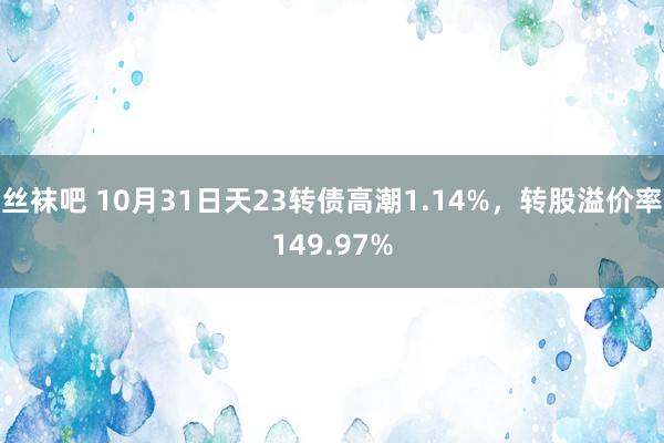 丝袜吧 10月31日天23转债高潮1.14%，转股溢价率149.97%