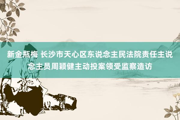 新金瓶梅 长沙市天心区东说念主民法院责任主说念主员周颖健主动投案领受监察造访