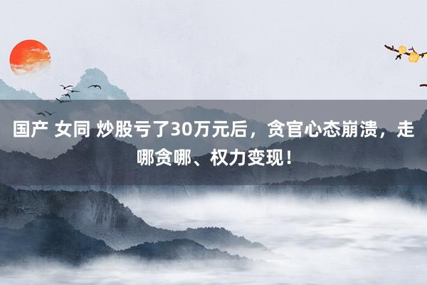 国产 女同 炒股亏了30万元后，贪官心态崩溃，走哪贪哪、权力变现！