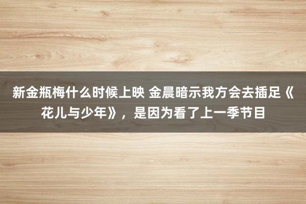 新金瓶梅什么时候上映 金晨暗示我方会去插足《花儿与少年》，是因为看了上一季节目