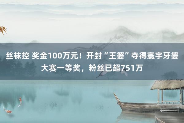 丝袜控 奖金100万元！开封“王婆”夺得寰宇牙婆大赛一等奖，粉丝已超751万