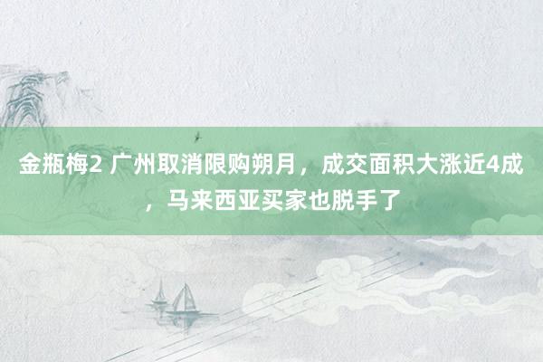 金瓶梅2 广州取消限购朔月，成交面积大涨近4成，马来西亚买家也脱手了