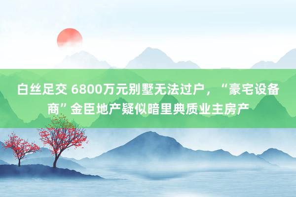 白丝足交 6800万元别墅无法过户，“豪宅设备商”金臣地产疑似暗里典质业主房产